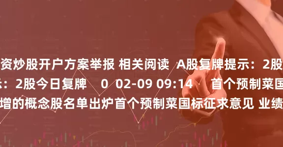 配资炒股开户方案举报 相关阅读  A股复牌提示：2股今日复牌A股复牌提示：2股今日复牌    0  02-09 09:14     首个预制菜国标征求意见 业绩预增的概念股名单出炉首个预制菜国标征求意见 业绩预增的概念股名单出炉    17  02-06 21:57     A股复牌提示：3股今日复牌A股复牌提示：3股今日复牌    18  02-02 09:06     白宫发布特朗普与企鹅走向